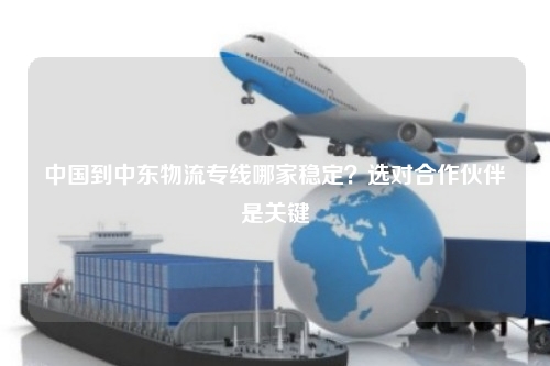 中国到中东物流专线哪家稳定？选对合作伙伴是关键