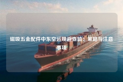 磁吸五金配件中东空运规避查验：策略与注意事项