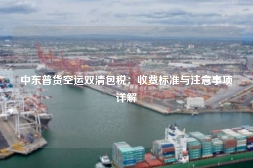 中东普货空运双清包税：收费标准与注意事项详解