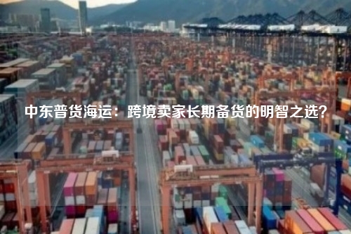 中东普货海运：跨境卖家长期备货的明智之选？