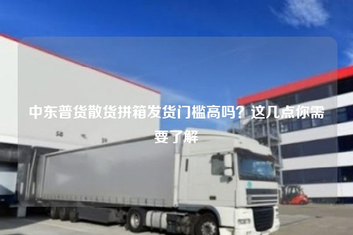 中东普货散货拼箱发货门槛高吗？这几点你需要了解