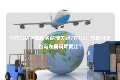 中东顶级物流服务商清关能力对比：龙禧国际物流如何脱颖而出？