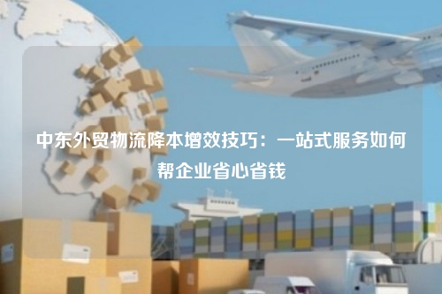 中东外贸物流降本增效技巧：一站式服务如何帮企业省心省钱