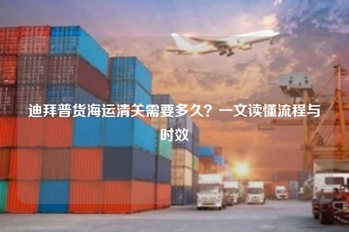 迪拜普货海运清关需要多久？一文读懂流程与时效