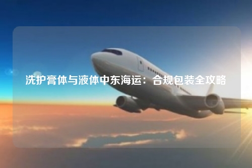 洗护膏体与液体中东海运:合规包装全攻略
