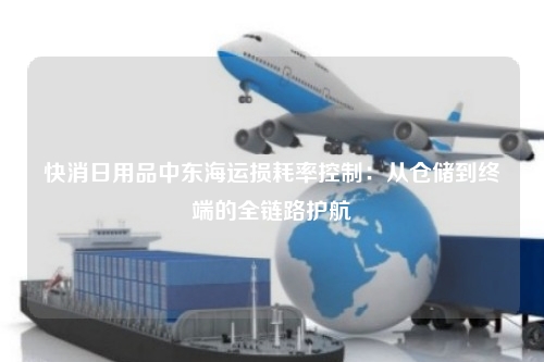 快消日用品中东海运损耗率控制:从仓储到终端的全链路护航
