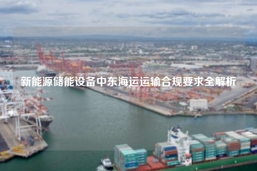 新能源储能设备中东海运运输合规要求全解析