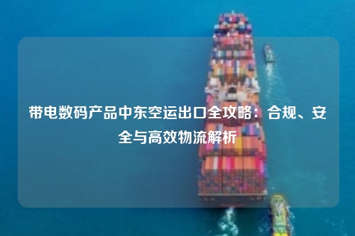 带电数码产品中东空运出口全攻略：合规、安全与高效物流解析
