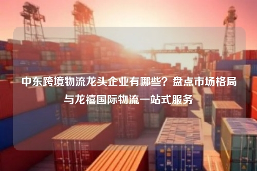 中东跨境物流龙头企业有哪些?盘点市场格局与龙禧国际物流一站式服务