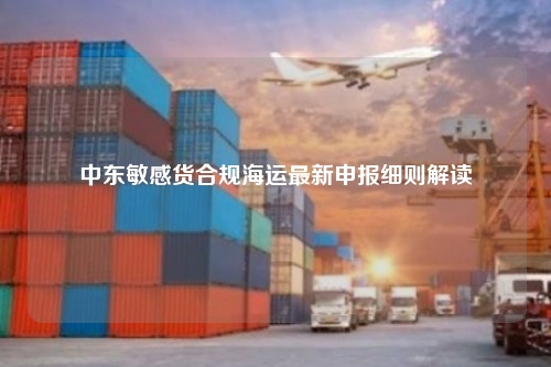 中东敏感货合规海运最新申报细则解读