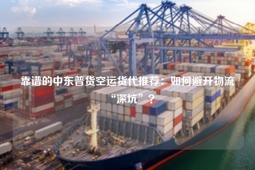 靠谱的中东普货空运货代推荐：如何避开物流“深坑”？