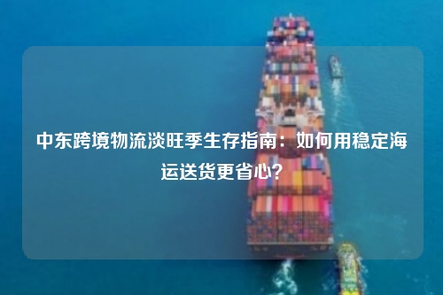 中东跨境物流淡旺季生存指南:如何用稳定海运送货更省心?