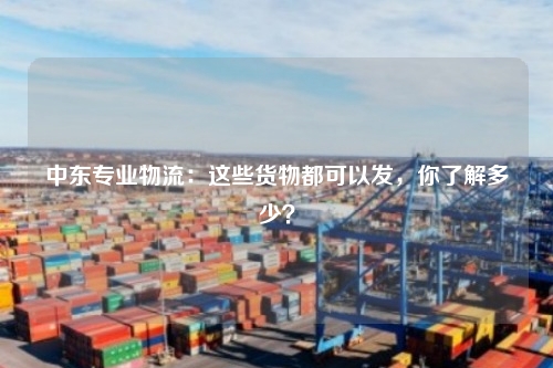 中东专业物流:这些货物都可以发,你了解多少?