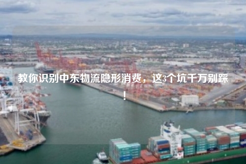 教你识别中东物流隐形消费，这3个坑千万别踩！