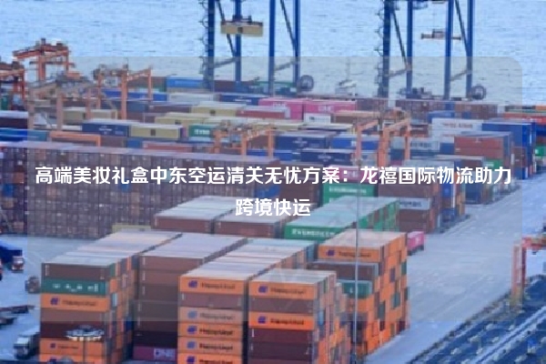 高端美妆礼盒中东空运清关无忧方案:龙禧国际物流助力跨境快运