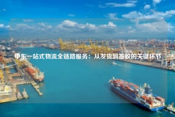 中东一站式物流全链路服务:从发货到签收的关键环节