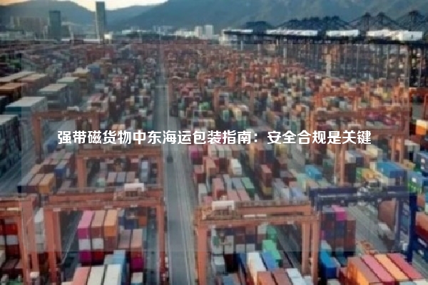 强带磁货物中东海运包装指南：安全合规是关键
