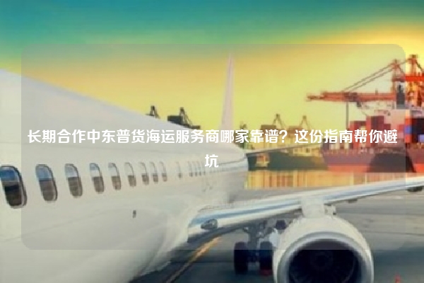 长期合作中东普货海运服务商哪家靠谱？这份指南帮你避坑