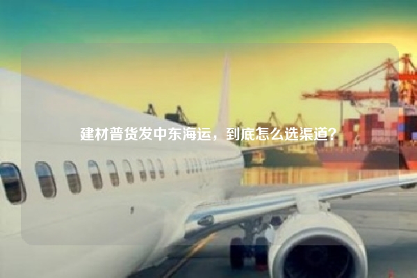 建材普货发中东海运，到底怎么选渠道？