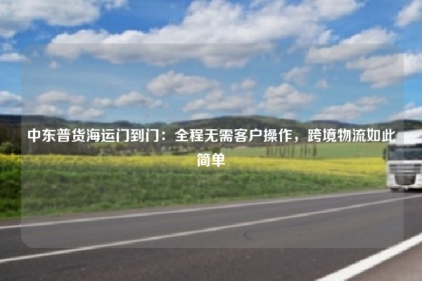 中东普货海运门到门：全程无需客户操作，跨境物流如此简单