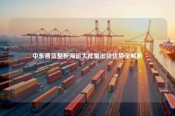 中东普货整柜海运大批量出货优势全解析