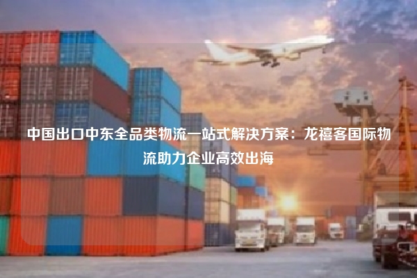 中国出口中东全品类物流一站式解决方案:龙禧客国际物流助力企业高效出海