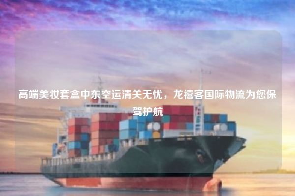 高端美妆套盒中东空运清关无忧，龙禧客国际物流为您保驾护航