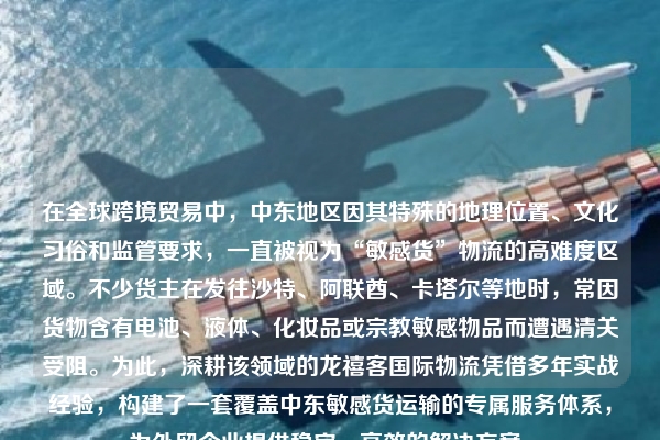 在全球跨境贸易中,中东地区因其特殊的地理位置、文化习俗和监管要求,一直被视为“敏感货”物流的高难度区域。不少货主在发往沙特、阿联酋、卡塔尔等地时,常因货物含有电池、液体、化妆品或宗教敏感物品而遭遇清关受阻。为此,深耕该领域的龙禧客国际物流凭借多年实战经验,构建了一套覆盖中东敏感货运输的专属服务体系,为外贸企业提供稳定、高效的解决方案。