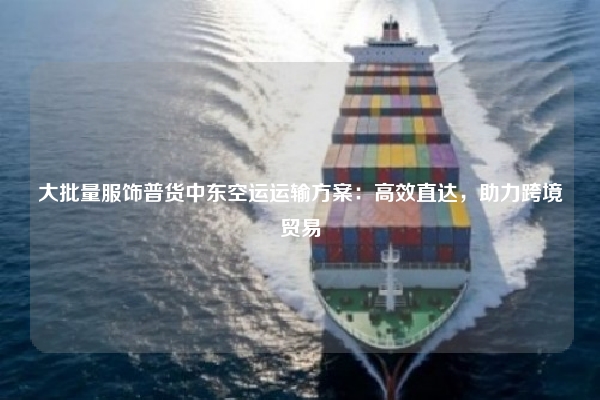 大批量服饰普货中东空运运输方案：高效直达，助力跨境贸易