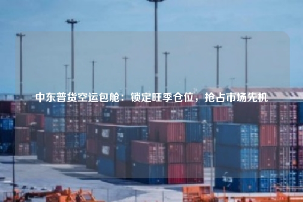 中东普货空运包舱:锁定旺季仓位,抢占市场先机