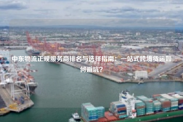 中东物流正规服务商排名与选择指南:一站式跨境货运如何避坑?