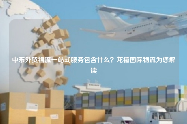 中东外贸物流一站式服务包含什么？龙禧国际物流为您解读