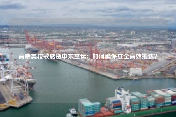 高端美妆敏感货中东空运：如何确保安全高效抵达？