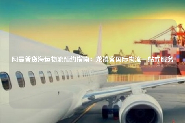 阿曼普货海运物流预约指南:龙禧客国际物流一站式服务