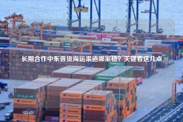 长期合作中东普货海运渠道哪家稳？关键看这几点