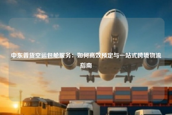 中东普货空运包舱服务:如何高效预定与一站式跨境物流指南