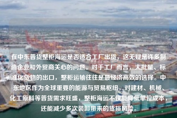 在中东普货整柜海运是否适合工厂出货,这无疑是许多制造企业和外贸商关心的问题。对于工厂而言,大批量、标准化货物的出口,整柜运输往往是最经济高效的选择。中东地区作为全球重要的能源与贸易枢纽,对建材、机械、化工原料等普货需求旺盛,整柜海运不仅能降低单位成本,还能减少多次装卸带来的货损风险。