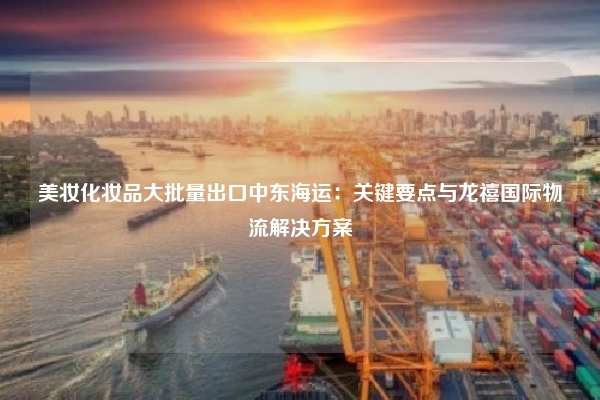 美妆化妆品大批量出口中东海运:关键要点与龙禧国际物流解决方案