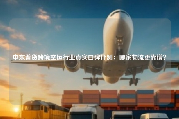 中东普货跨境空运行业真实口碑评测：哪家物流更靠谱？