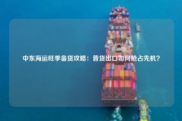 中东海运旺季备货攻略：普货出口如何抢占先机？