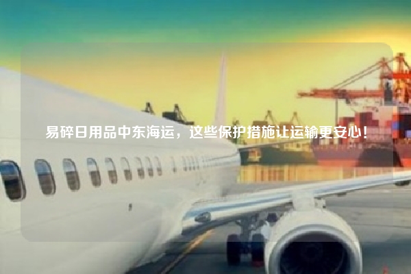 易碎日用品中东海运,这些保护措施让运输更安心!