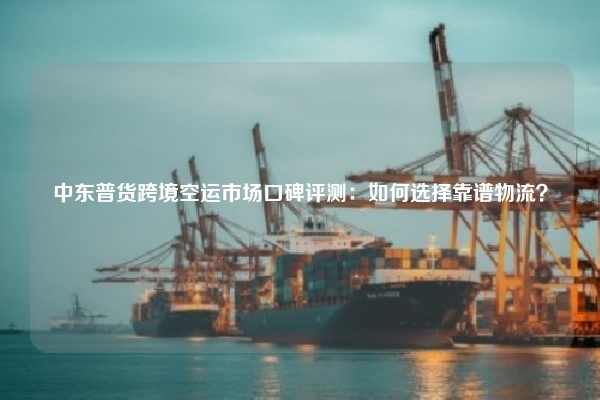 中东普货跨境空运市场口碑评测：如何选择靠谱物流？