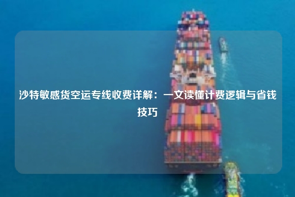 沙特敏感货空运专线收费详解：一文读懂计费逻辑与省钱技巧