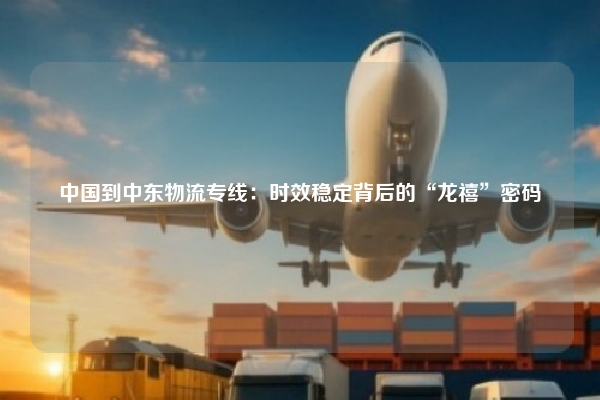 中国到中东物流专线：时效稳定背后的“龙禧”密码