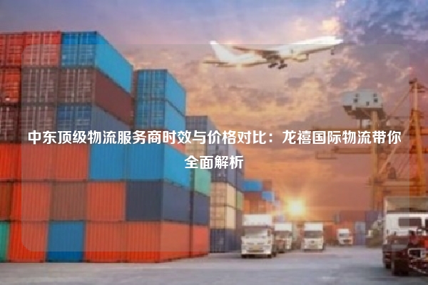 中东顶级物流服务商时效与价格对比：龙禧国际物流带你全面解析