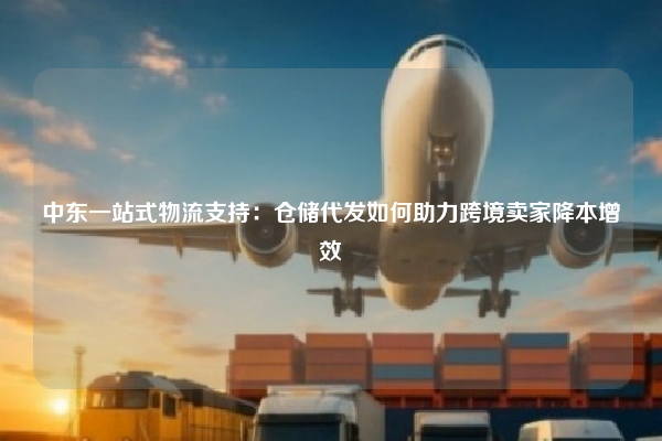 中东一站式物流支持：仓储代发如何助力跨境卖家降本增效