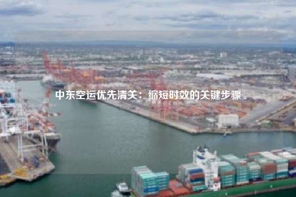 中东空运优先清关：缩短时效的关键步骤