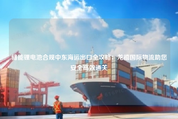 储能锂电池合规中东海运出口全攻略：龙禧国际物流助您安全高效通关