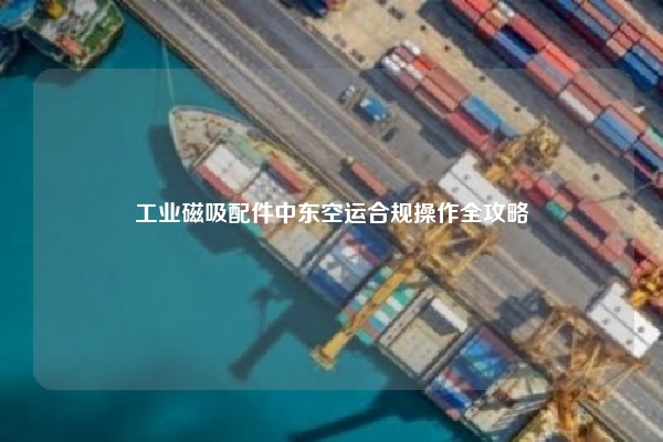 工业磁吸配件中东空运合规操作全攻略