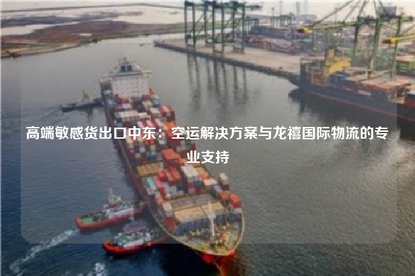 高端敏感货出口中东：空运解决方案与龙禧国际物流的专业支持